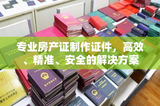 灵寿专业房产证制作证件，高效、精准、安全的解决方案